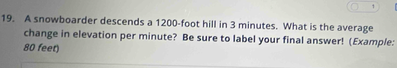 1 
19. A snowboarder descends a 1200-foot hill in 3 minutes. What is the average 
change in elevation per minute? Be sure to label your final answer! (Example:
80 feet)