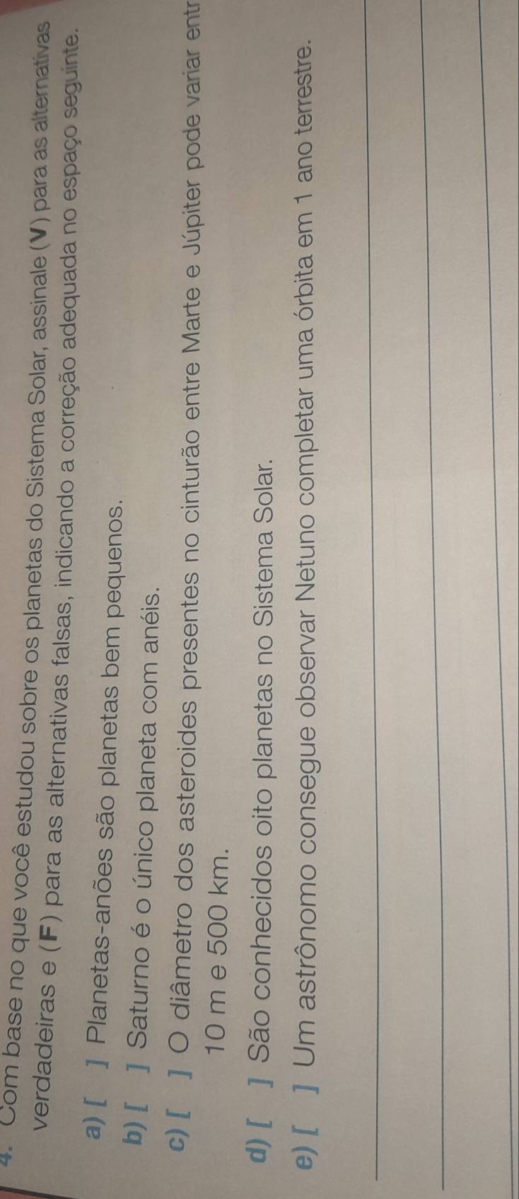 Com base no que você estudou sobre os planetas do Sistema Solar, assinale (V) para as alternativas
verdadeiras e (F) para as alternativas falsas, indicando a correção adequada no espaço seguinte.
a) [ ] Planetas-anões são planetas bem pequenos.
b) [ ] Saturno é o único planeta com anéis.
c) [ ] O diâmetro dos asteroides presentes no cinturão entre Marte e Júpiter pode variar entr
10 m e 500 km.
d) [ ] São conhecidos oito planetas no Sistema Solar.
e) [ ] Um astrônomo consegue observar Netuno completar uma órbita em 1 ano terrestre.
_
_
_