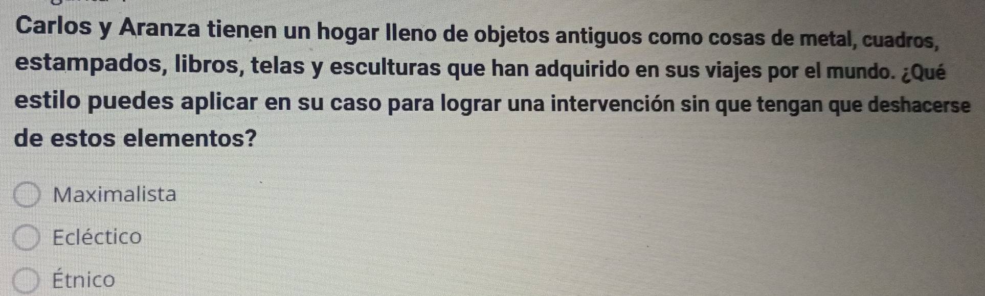 Carlos y Aranza tienen un hogar lleno de objetos antiguos como cosas de metal, cuadros,
estampados, libros, telas y esculturas que han adquirido en sus viajes por el mundo. ¿Qué
estilo puedes aplicar en su caso para lograr una intervención sin que tengan que deshacerse
de estos elementos?
Maximalista
Ecléctico
Étnico