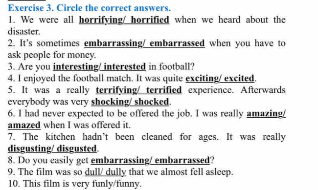 Circle the correct answers. 
1. We were all horrifying/ horrified when we heard about the 
disaster. 
2. It’s sometimes embarrassing/ embarrassed when you have to 
ask people for money. 
3. Are you interesting/ interested in football? 
4. I enjoyed the football match. It was quite exciting/ excited. 
5. It was a really terrifying/ terrified experience. Afterwards 
everybody was very shocking/ shocked. 
6. I had never expected to be offered the job. I was really amazing/ 
amazed when I was offered it. 
7. The kitchen hadn’t been cleaned for ages. It was really 
disgusting/ disgusted. 
8. Do you easily get embarrassing/ embarrassed? 
9. The film was so dull/ dully that we almost fell asleep. 
10. This film is very funly/funny.