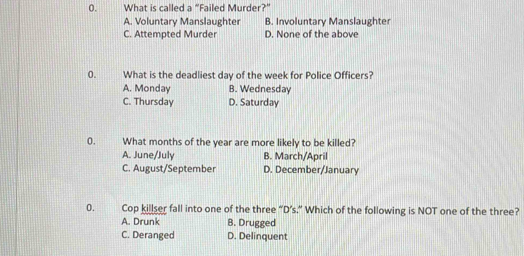 What is called a “Failed Murder?”
A. Voluntary Manslaughter B. Involuntary Manslaughter
C. Attempted Murder D. None of the above
0. What is the deadliest day of the week for Police Officers?
A. Monday B. Wednesday
C. Thursday D. Saturday
0. What months of the year are more likely to be killed?
A. June/July B. March/April
C. August/September D. December/January
0. Cop killser fall into one of the three “D’s.” Which of the following is NOT one of the three?
A. Drunk B. Drugged
C. Deranged D. Delinquent