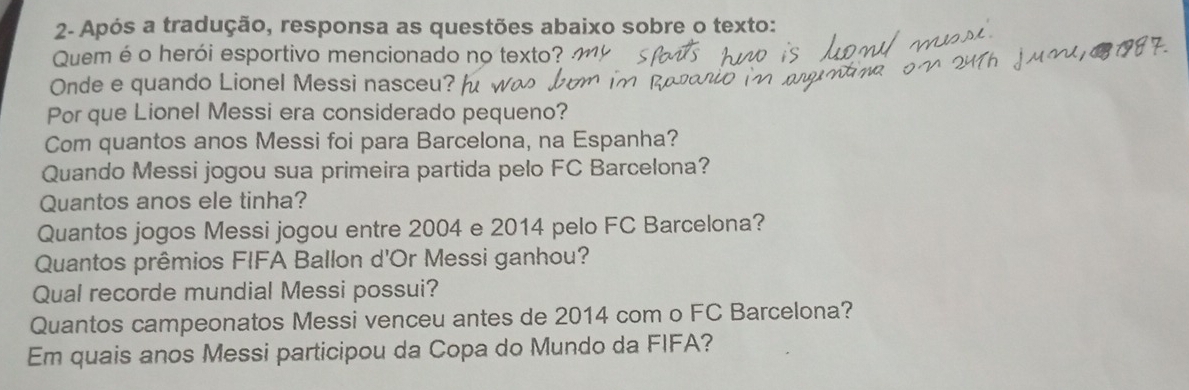 2- Após a tradução, responsa as questões abaixo sobre o texto:
Quem é o herói esportivo mencionado no texto?
Onde e quando Lionel Messi nasceu?
Por que Lionel Messi era considerado pequeno?
Com quantos anos Messi foi para Barcelona, na Espanha?
Quando Messi jogou sua primeira partida pelo FC Barcelona?
Quantos anos ele tinha?
Quantos jogos Messi jogou entre 2004 e 2014 pelo FC Barcelona?
Quantos prêmios FIFA Ballon d'Or Messi ganhou?
Qual recorde mundial Messi possui?
Quantos campeonatos Messi venceu antes de 2014 com o FC Barcelona?
Em quais anos Messi participou da Copa do Mundo da FIFA?