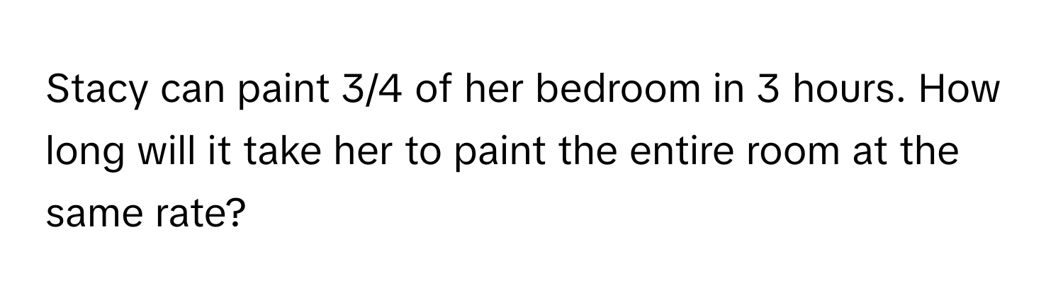 Stacy can paint 3/4 of her bedroom in 3 hours. How long will it take her to paint the entire room at the same rate?