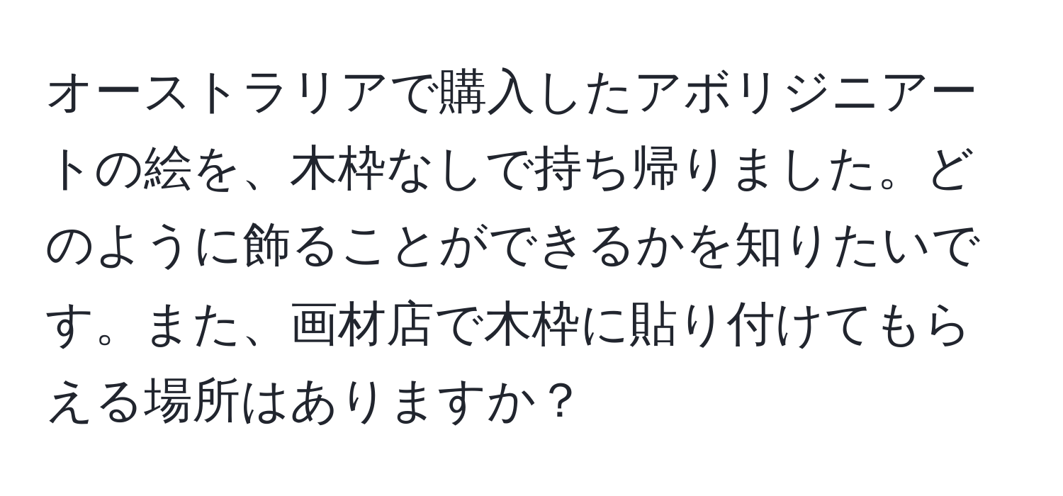 オーストラリアで購入したアボリジニアートの絵を、木枠なしで持ち帰りました。どのように飾ることができるかを知りたいです。また、画材店で木枠に貼り付けてもらえる場所はありますか？