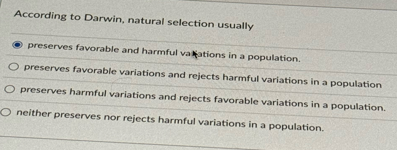 According to Darwin, natural selection usually
preserves favorable and harmful varations in a population.
preserves favorable variations and rejects harmful variations in a population
preserves harmful variations and rejects favorable variations in a population.
neither preserves nor rejects harmful variations in a population.