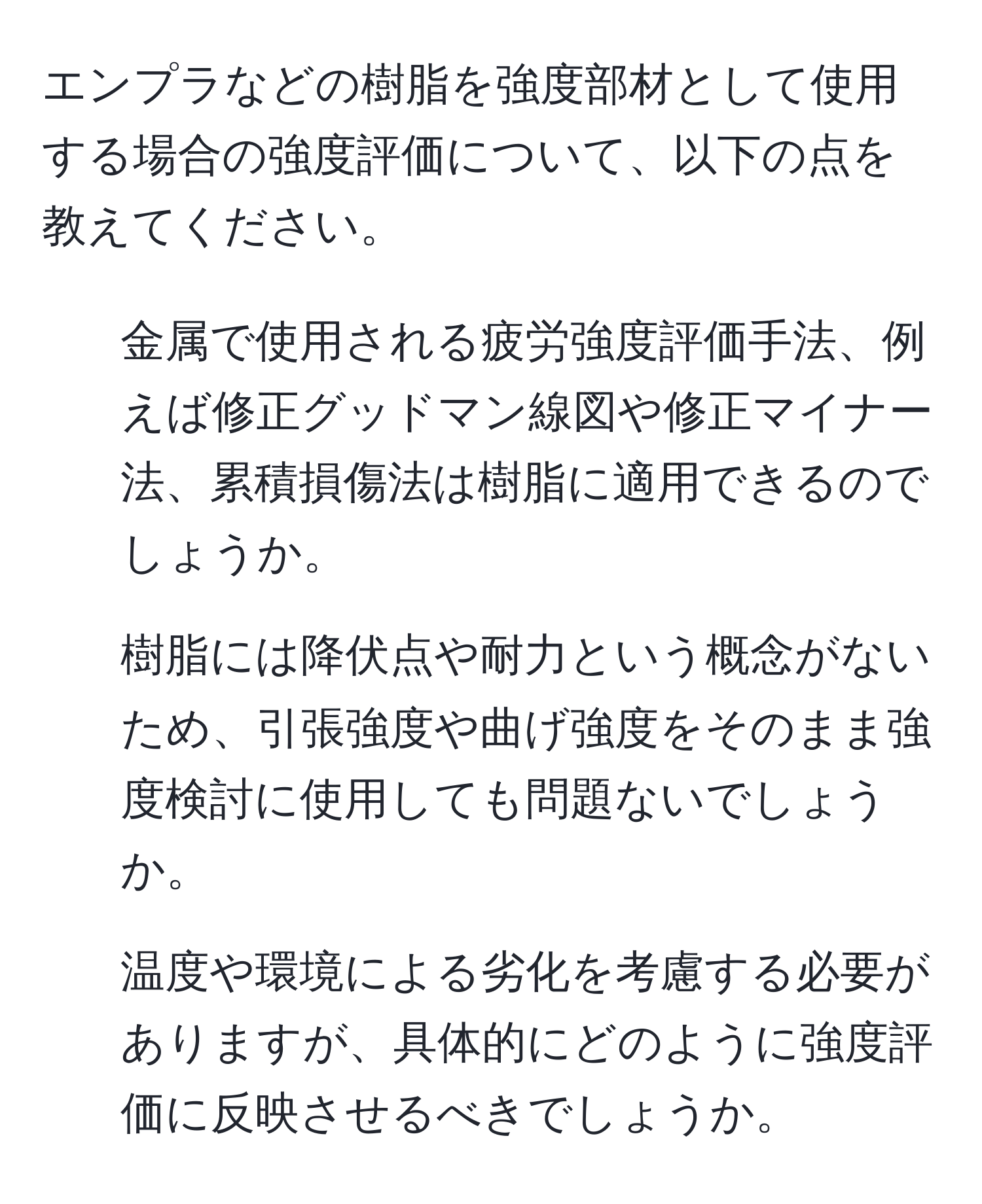 エンプラなどの樹脂を強度部材として使用する場合の強度評価について、以下の点を教えてください。  
1. 金属で使用される疲労強度評価手法、例えば修正グッドマン線図や修正マイナー法、累積損傷法は樹脂に適用できるのでしょうか。  
2. 樹脂には降伏点や耐力という概念がないため、引張強度や曲げ強度をそのまま強度検討に使用しても問題ないでしょうか。  
3. 温度や環境による劣化を考慮する必要がありますが、具体的にどのように強度評価に反映させるべきでしょうか。