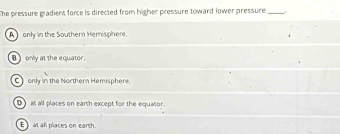 The pressure gradient force is directed from higher pressure toward lower pressure __
A only in the Southern Hemisphere.
Bonly at the equator.
C only in the Northern Hemisphere.
D at all places on earth except for the equator.
E at all places on earth.