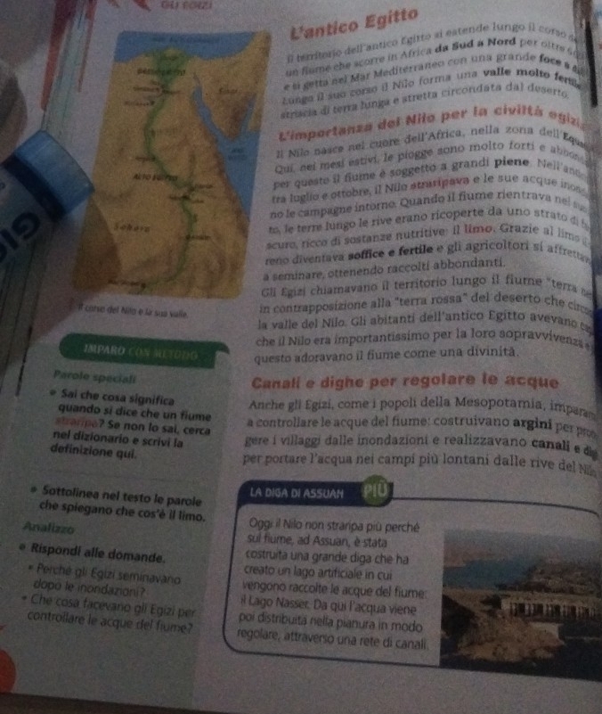 L'antico Egitto
i territorio dell antico Egitto al estende lungo il corsó de
un flume the scorre in Africa da Bud a Nord per ottr   
e si getta nel Mar Mediterraneo con una grande foce a a
Lunga il suo corso il Nilo forma una valle molto feni
striscia di terra linga e stretta circonidata dal deserto
L'importanza del Nilo per la civiltà egiza
1l Nilo nasce nel cuère dell'Africa, nella zona dell Equea
Qui, nei mesi estivi, le piogge sono molto forti e abnons 
per questo il fume é soggetto a grandi piero. Nell ando
tra luglio e ottobre, il Nilo atratipava e le sue acque inos
no le campagne intoro. Quando il fiume rientrava  nels
m le terre lungo le rive erano ricoperte da uno strato d 
curo, rícco di sostanze nutritive: il limo. Grazie al lims  
reno diventava soffice e fertile e gli agricoltori sí affrettav 
seminare, ottenendo raccoltí abbondantí.
li Egizi chiamavano il territorio lungo il fiume "terra  
ua valle.
contrapposizione alla "terra rossa" del deserto che c
la valle del Nilo. Gli abitanti dell'antico Egitto avevano ta
che il Nilo era importantissimo per la loro sopravvivenza
IMPARO CON METODO questo adoravano il fiume come una divinitã.
Parole speciali
Canali e dighe per regolare le acque
Sai che cosa significa Anche gli Egizi, come i popoli della Mesopotamia, imparm
quando sí dice che un flume a controllare le acque del fiume: costruivano argini perp
trae? Se non lo sai, cerca
nel dizionario e scrivi la  gere i villaggi dalle inondaziont e realizzavano canali ed 
definizione qui.
per portare l'acqua nei campí più lontani dalle rive del l
LA DIGA DI ASSUAN
Sottolinea nel testo le parole
che spiegano che cos'è il limo.  Oggi il Nilo non straripa più perché
Analizzo sul fiume, ad Assuan, è stata
* Rispondi alle domande. costruita una grande diga che ha
creato un lago artificiale in cui
* Perché gli Egizi seminavano vengono raccolte le acque del fiume
dopo le inondazioni? il Lago Nasser. Da qui l'acqua viene     
Che cosa facevano gli Egizi per poi distribuitá nella pianura in modo
controilare le acque del fiume? regolare, attraverso una rete di canali.