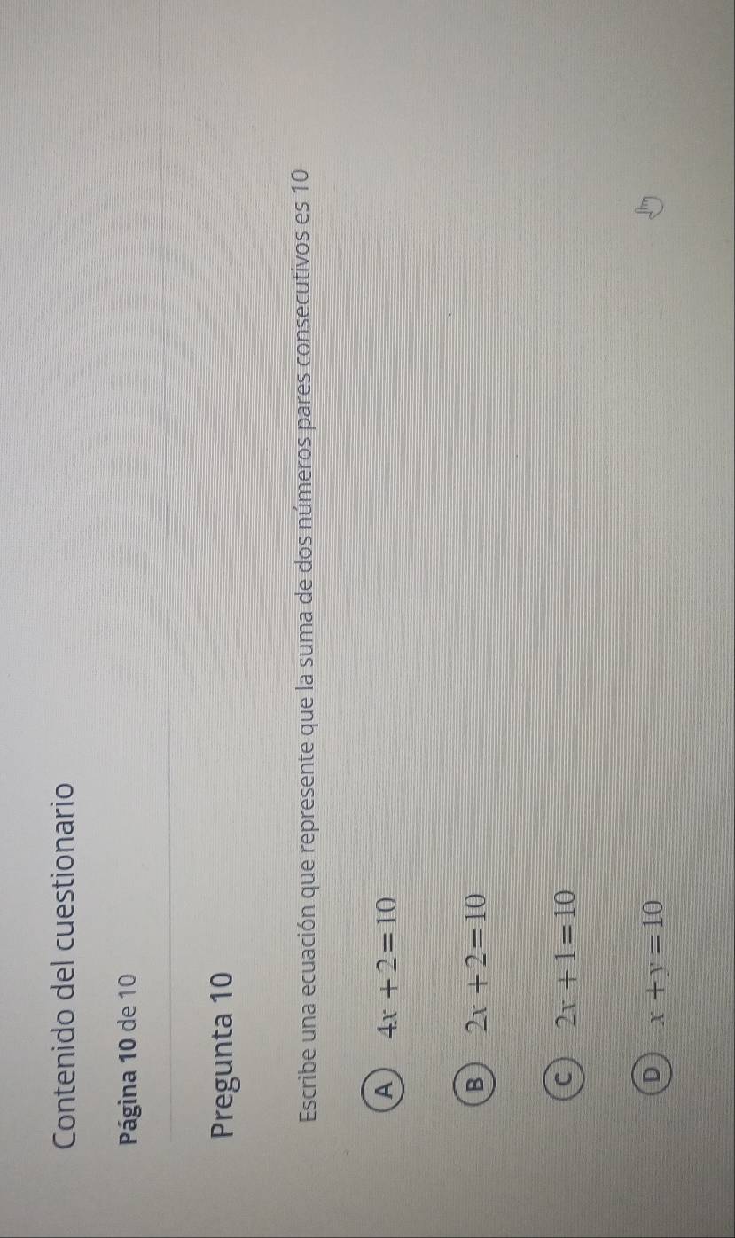 Contenido del cuestionario
Página 10 de 10
Pregunta 10
Escribe una ecuación que represente que la suma de dos números pares consecutivos es 10
A 4x+2=10
2x+2=10
2x+1=10
x+y=10