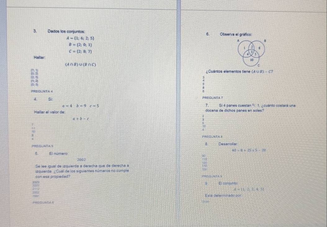 Dados los conjuntos: 6. ___ Observa el gráfico:
A=(1;6;2;5)
A
B=(2;0;1)
'
C= 2;8;7
1
5
Hallar:
10
(A∩ B)∪ (B∩ C)
¿Cuantos elementos tiene (A∪ B)-C? 
(0:5 5
PREOUNTA 4
4
PREGUNTA ? 
7.
a=4b-9c-5 Si 4 panes cuestan ²í. 1, ¿cuanto costará una 
Hallar el valor de docena de dichos panes en soles?
a+b-c
PREGUNTA 
8. 
PHEQUNTAS Desarrolliar
40-8+25* 5=20
6. El numero 
2002 
Se lee igual de izquierda a derecha que de derecha a 
izquierde. ¿ Cual de los siguientes números no cumple ` , 
con ese propledad? PRFOUNEA S 
9 El conjunto 
299
A= 1,3,3,4:5
19886 Está determinado por 
PREGuhTA