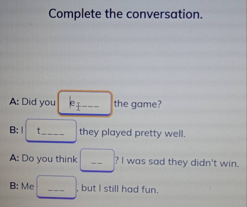 Complete the conversation. 
A: Did you e 1 _the game? 
B: Ⅰ t_ they played pretty well. 
A: Do you think _? I was sad they didn't win. 
B: Me _, but I still had fun.