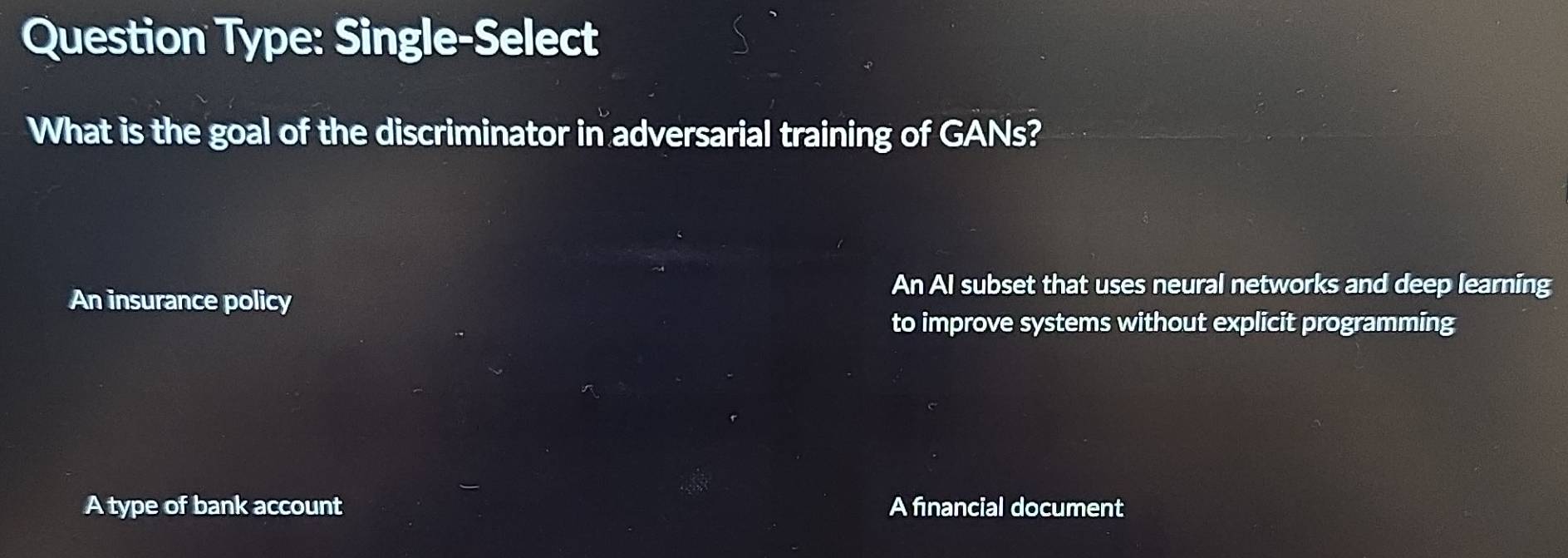 Question Type: Single-Select
What is the goal of the discriminator in adversarial training of GANs?
An insurance policy
An AI subset that uses neural networks and deep learning
to improve systems without explicit programming
A type of bank account A financial document