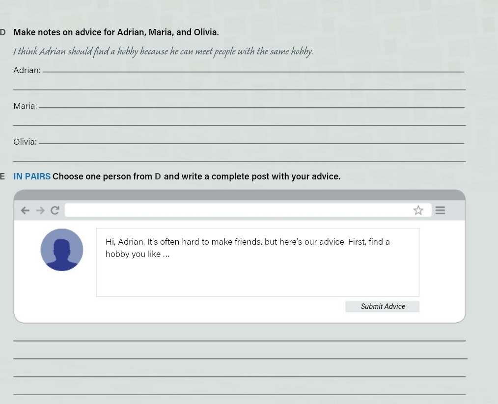 Make notes on advice for Adrian, Maria, and Olivia. 
I think Adrian should find a hobby because he can meet people with the same hobby. 
Adrian:_ 
_ 
Maria:_ 
_ 
Olivia:_ 
_ 
E IN PAIRS Choose one person from D and write a complete post with your advice. 
C 
Hi, Adrian. It's often hard to make friends, but here's our advice. First, find a 
hobby you like ... 
Submit Advice 
_ 
_ 
_ 
_