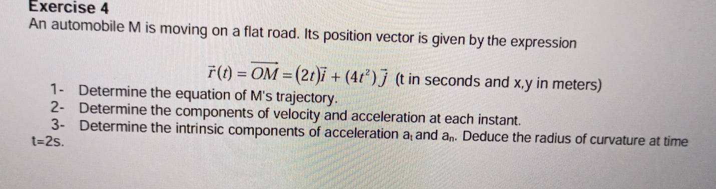 An automobile M is moving on a flat road. Its position vector is given by the expression
vector r(t)=vector OM=(2t)vector i+(4t^2)vector j (t in seconds and x, y in meters) 
1- Determine the equation of M's trajectory. 
2- Determine the components of velocity and acceleration at each instant. 
3- Determine the intrinsic components of acceleration a and a_n. Deduce the radius of curvature at time
t=2s.