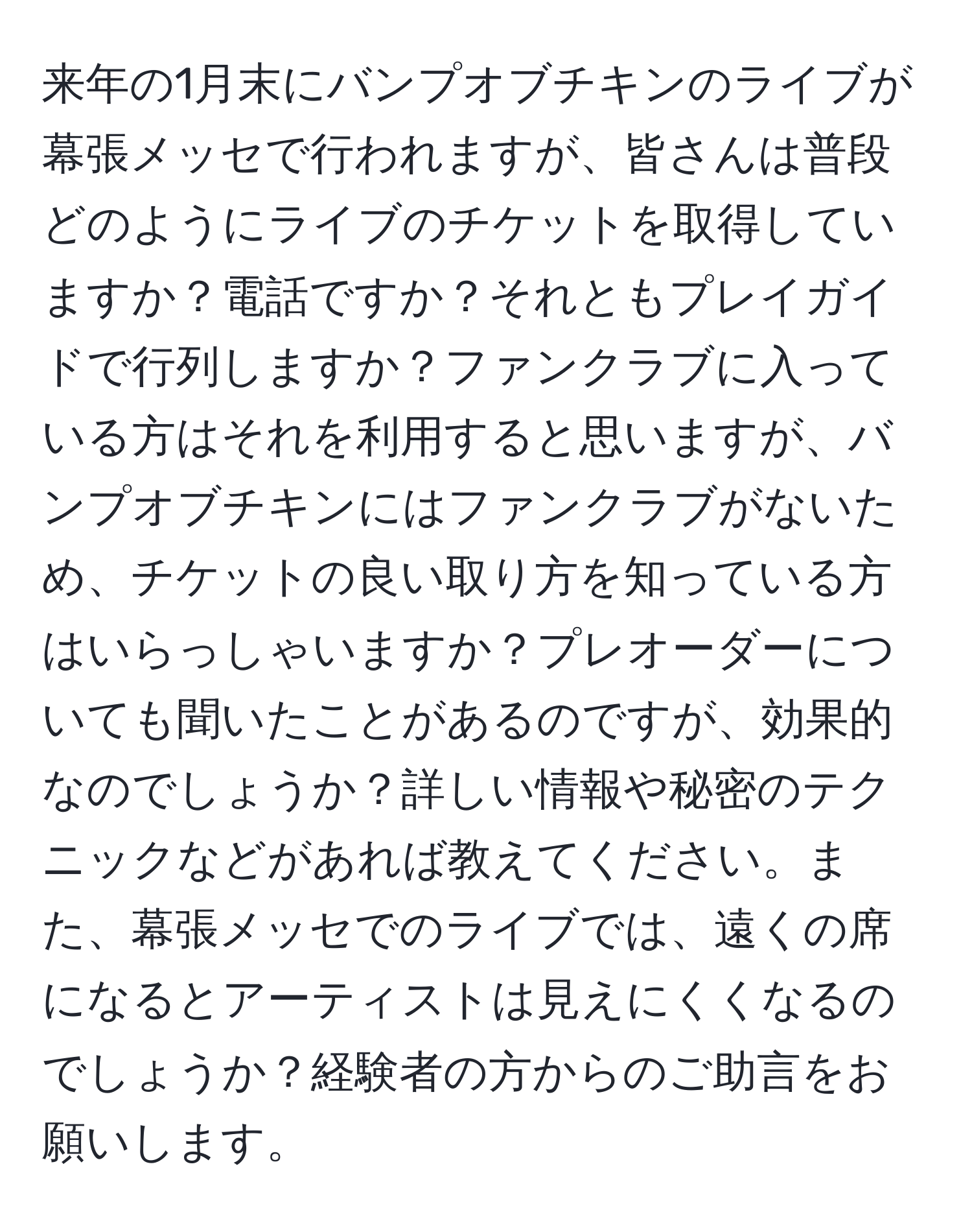 来年の1月末にバンプオブチキンのライブが幕張メッセで行われますが、皆さんは普段どのようにライブのチケットを取得していますか？電話ですか？それともプレイガイドで行列しますか？ファンクラブに入っている方はそれを利用すると思いますが、バンプオブチキンにはファンクラブがないため、チケットの良い取り方を知っている方はいらっしゃいますか？プレオーダーについても聞いたことがあるのですが、効果的なのでしょうか？詳しい情報や秘密のテクニックなどがあれば教えてください。また、幕張メッセでのライブでは、遠くの席になるとアーティストは見えにくくなるのでしょうか？経験者の方からのご助言をお願いします。