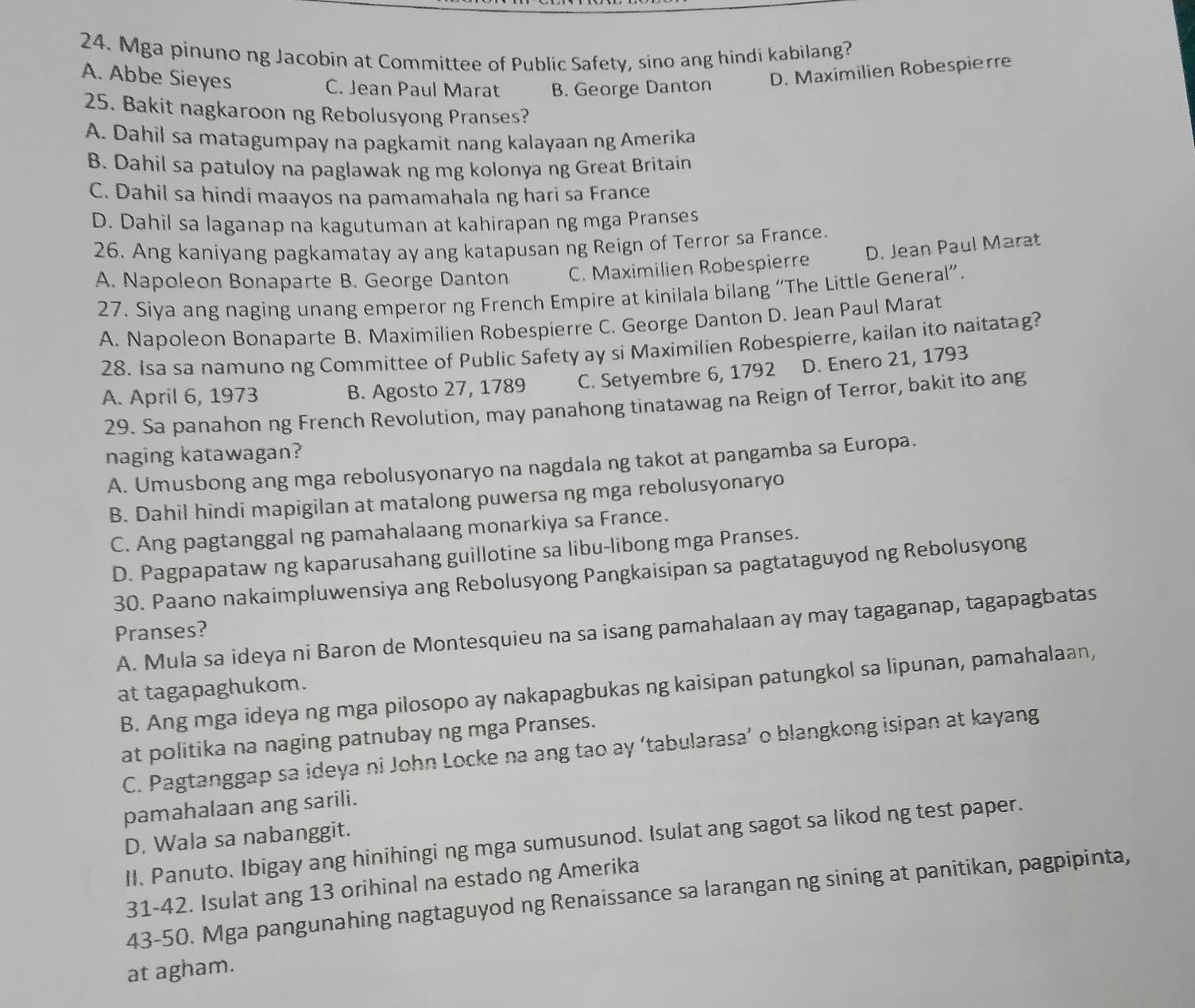 Mga pinuno ng Jacobin at Committee of Public Safety, sino ang hindi kabilang?
A. Abbe Sieyes
C. Jean Paul Marat B. George Danton D. Maximilien Robespierre
25. Bakit nagkaroon ng Rebolusyong Pranses?
A. Dahil sa matagumpay na pagkamit nang kalayaan ng Amerika
B. Dahil sa patuloy na paglawak ng mg kolonya ng Great Britain
C. Dahil sa hindi maayos na pamamahala ng hari sa France
D. Dahil sa laganap na kagutuman at kahirapan ng mga Pranses
26. Ang kaniyang pagkamatay ay ang katapusan ng Reign of Terror sa France.
A. Napoleon Bonaparte B. George Danton C. Maximilien Robespierre D. Jean Paul Marat
27. Siya ang naging unang emperor ng French Empire at kinilala bilang “The Little General”.
A. Napoleon Bonaparte B. Maximilien Robespierre C. George Danton D. Jean Paul Marat
28. Isa sa namuno ng Committee of Public Safety ay si Maximilien Robespierre, kailan ito naitatag?
A. April 6, 1973 B. Agosto 27, 1789 C. Setyembre 6, 1792 D. Enero 21, 1793
29. Sa panahon ng French Revolution, may panahong tinatawag na Reign of Terror, bakit ito ang
naging katawagan?
A. Umusbong ang mga rebolusyonaryo na nagdala ng takot at pangamba sa Europa.
B. Dahil hindi mapigilan at matalong puwersa ng mga rebolusyonaryo
C. Ang pagtanggal ng pamahalaang monarkiya sa France.
D. Pagpapataw ng kaparusahang guillotine sa libu-libong mga Pranses.
30. Paano nakaimpluwensiya ang Rebolusyong Pangkaisipan sa pagtataguyod ng Rebolusyong
A. Mula sa ideya ni Baron de Montesquieu na sa isang pamahalaan ay may tagaganap, tagapagbatas
Pranses?
B. Ang mga ideya ng mga pilosopo ay nakapagbukas ng kaisipan patungkol sa lipunan, pamahalaan,
at tagapaghukom.
at politika na naging patnubay ng mga Pranses.
C. Pagtanggap sa ideya ni John Locke na ang tao ay ‘tabularasa’ o blangkong isipan at kayang
pamahalaan ang sarili.
D. Wala sa nabanggit.
II. Panuto. Ibigay ang hinihingi ng mga sumusunod. Isulat ang sagot sa likod ng test paper.
31-42. Isulat ang 13 orihinal na estado ng Amerika
43-50. Mga pangunahing nagtaguyod ng Renaissance sa larangan ng sining at panitikan, pagpipinta,
at agham.