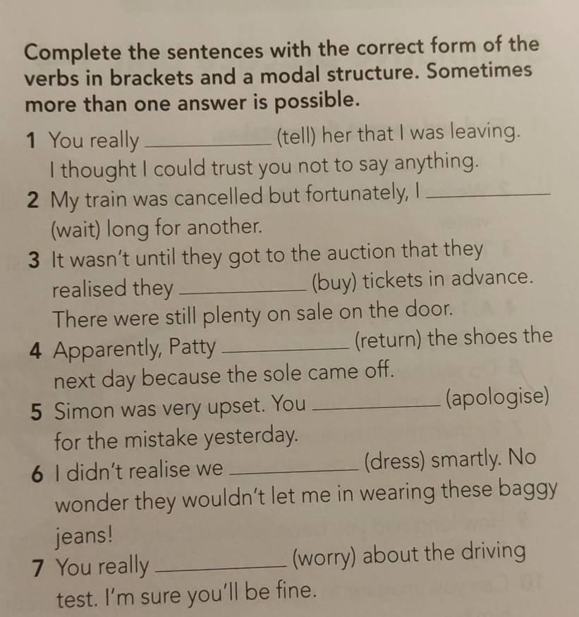 Complete the sentences with the correct form of the 
verbs in brackets and a modal structure. Sometimes 
more than one answer is possible. 
1 You really _(tell) her that I was leaving. 
I thought I could trust you not to say anything. 
2 My train was cancelled but fortunately, I_ 
(wait) long for another. 
3 It wasn’t until they got to the auction that they 
realised they _(buy) tickets in advance. 
There were still plenty on sale on the door. 
4 Apparently, Patty _(return) the shoes the 
next day because the sole came off. 
5 Simon was very upset. You _(apologise) 
for the mistake yesterday. 
6 I didn’t realise we _(dress) smartly. No 
wonder they wouldn’t let me in wearing these baggy 
jeans! 
7 You really _(worry) about the driving 
test. I’m sure you’ll be fine.