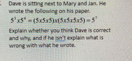 Dave is sitting next to Mary and Jan. He 
wrote the following on his paper.
5^3* 5^4=(5* 5* 5)* (5* 5* 5* 5)=5^7
Explain whether you think Dave is correct 
and why, and if he isn’t explain what is 
wrong with what he wrote.