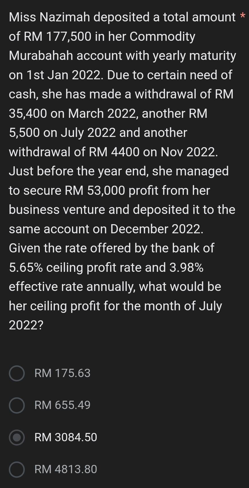 Miss Nazimah deposited a total amount *
of RM 177,500 in her Commodity
Murabahah account with yearly maturity
on 1st Jan 2022. Due to certain need of
cash, she has made a withdrawal of RM
35,400 on March 2022, another RM
5,500 on July 2022 and another
withdrawal of RM 4400 on Nov 2022.
Just before the year end, she managed
to secure RM 53,000 profit from her
business venture and deposited it to the
same account on December 2022.
Given the rate offered by the bank of
5.65% ceiling profit rate and 3.98%
effective rate annually, what would be
her ceiling profit for the month of July
2022?
RM 175.63
RM 655.49
RM 3084.50
RM 4813.80