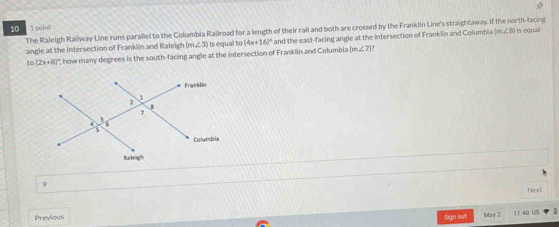 10 1 point 
The Raleigh Railway Line runs parallel to the Columbia Railroad for a length of their rail and both are crossed by the Franklin Line's straightaway. If the north-facing (m∠ 8) is equal 
angle at the intersection of Franklin and Raleigh (m∠ 3) is equal to (4x+16)^circ  and the east-facing angle at the intersection of Franklin and Columbia 
to (2x+8)^circ  , how many degrees is the south-facing angle at the intersection of Franklin and Columbia m∠ 7)
9 
Next 
Previous May 2 11:40 us 
Sign out