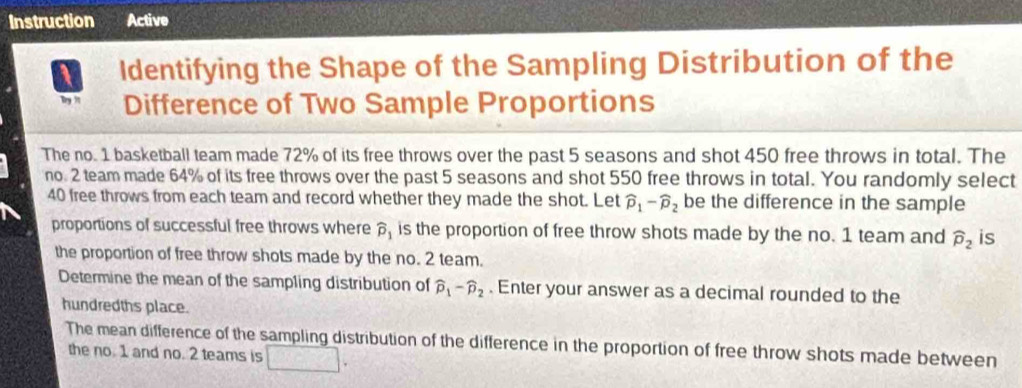 Instruction Active 
1 Identifying the Shape of the Sampling Distribution of the 
Difference of Two Sample Proportions 
The no. 1 basketball team made 72% of its free throws over the past 5 seasons and shot 450 free throws in total. The 
no. 2 team made 64% of its free throws over the past 5 seasons and shot 550 free throws in total. You randomly select
40 free throws from each team and record whether they made the shot. Let widehat p_1-widehat p_2 be the difference in the sample 
proportions of successful free throws where widehat p_1 is the proportion of free throw shots made by the no. 1 team and widehat p_2 is 
the proportion of free throw shots made by the no. 2 team. 
Determine the mean of the sampling distribution of widehat p_1-widehat p_2. Enter your answer as a decimal rounded to the 
hundredths place. 
The mean difference of the sampling distribution of the difference in the proportion of free throw shots made between 
the no. 1 and no. 2 teams is