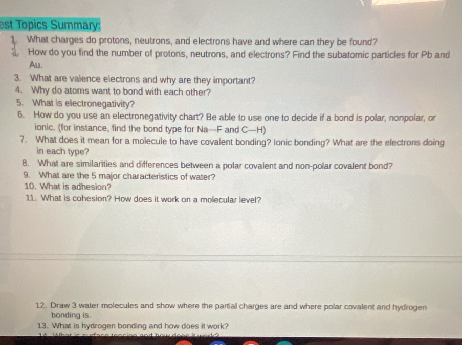 est Topics Summary: 
1. What charges do protons, neutrons, and electrons have and where can they be found? 
a How do you find the number of protons, neutrons, and electrons? Find the subatomic particles for Pb and 
Au. 
3. What are valence electrons and why are they important? 
4. Why do atoms want to bond with each other? 
5. What is electronegativity? 
6. How do you use an electronegativity chart? Be able to use one to decide if a bond is polar, nonpolar, or 
ionic. (for instance, find the bond type for Na---F and C---H) 
7. What does it mean for a molecule to have covalent bonding? Ionic bonding? What are the electrons doing 
in each type? 
8. What are similarities and differences between a polar covalent and non-polar covalent bond? 
9. What are the 5 major characteristics of water? 
10. What is adhesion? 
11. What is cohesion? How does it work on a molecular level? 
12. Draw 3 water molecules and show where the partial charges are and where polar covalent and hydrogen 
bonding is. 
13. What is hydrogen bonding and how does it work?