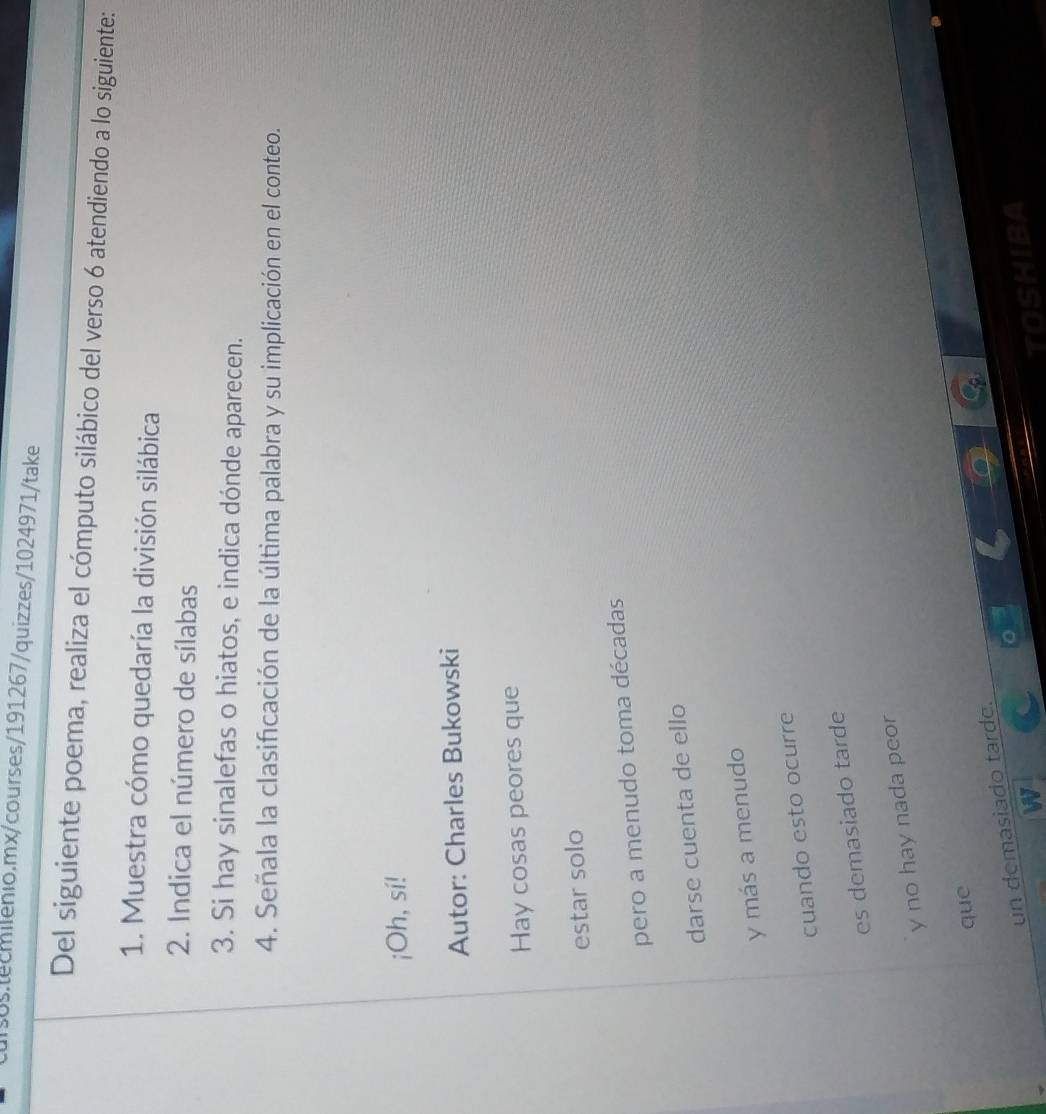 Del siguiente poema, realiza el cómputo silábico del verso 6 atendiendo a lo siguiente: 
1. Muestra cómo quedaría la división silábica 
2. Indica el número de sílabas 
3. Si hay sinalefas o hiatos, e indica dónde aparecen. 
4. Señala la clasificación de la última palabra y su implicación en el conteo. 
¡Oh, sí! 
Autor: Charles Bukowski 
Hay cosas peores que 
estar solo 
pero a menudo toma décadas 
darse cuenta de ello 
y más a menudo 
cuando esto ocurre 
es demasiado tarde 
y no hay nada peor 
que 
un demasiado tarde.