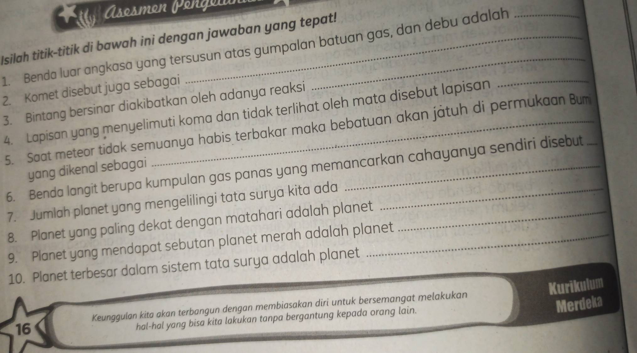 Asosmon Pongolín 
Isilah titik-titik di bawah ini dengan jawaban yang tepat! 
1. Benda luar angkasa yang tersusun atas gumpalan batuan gas, dan debu adalah_ 
2. Komet disebut juga sebagai 
3. Bintang bersinar diakibatkan oleh adanya reaksi 
4. Lapisan yang menyelimuti koma dan tidak terlihat oleh mata disebut lapisan 
5. Saat meteor tidak semuanya habis terbakar maka bebatuan akan játuh di permukaan Bum_ 
6. Benda langit berupa kumpulan gas panas yang memancarkan cahayanya sendiri disebut 
yang dikenal sebagai 
7. Jumlah planet yang mengelilingi tata surya kita ada_ 
8. Planet yang paling dekat dengan matahari adalah planet 
9. Planet yang mendapat sebutan planet merah adalah planet 
10. Planet terbesar dalam sistem tata surya adalah planet 
Kurikulum 
Merdeka 
Keunggulan kita akan terbangun dengan membiasakan diri untuk bersemangat melakukan 
16 
hal-hal yang bisa kita lakukan tanpa bergantung kepada orang lain.