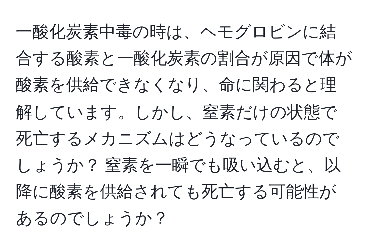 一酸化炭素中毒の時は、ヘモグロビンに結合する酸素と一酸化炭素の割合が原因で体が酸素を供給できなくなり、命に関わると理解しています。しかし、窒素だけの状態で死亡するメカニズムはどうなっているのでしょうか？ 窒素を一瞬でも吸い込むと、以降に酸素を供給されても死亡する可能性があるのでしょうか？