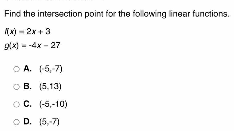 Find the intersection point for the following linear functions.
f(x)=2x+3
g(x)=-4x-27
A. (-5,-7)
B. (5,13)
C. (-5,-10)
D. (5,-7)