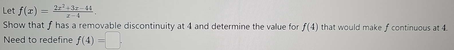 Let f(x)= (2x^2+3x-44)/x-4 . 
Show that f has a removable discontinuity at 4 and determine the value for f(4) that would make f continuous at 4. 
Need to redefine f(4)=□.