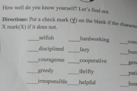 How well do you know yourself? Let's find out. 
Directions: Put a check mark (_) on the blank if the characte 
X mark(X) if it does not. 
_selfish _hardworking _com 
_disciplined _lazy _hum 
_courageous _cooperative _gen 
_greedy _thrifty 
_pati 
_irresponsible_ helpful _hon