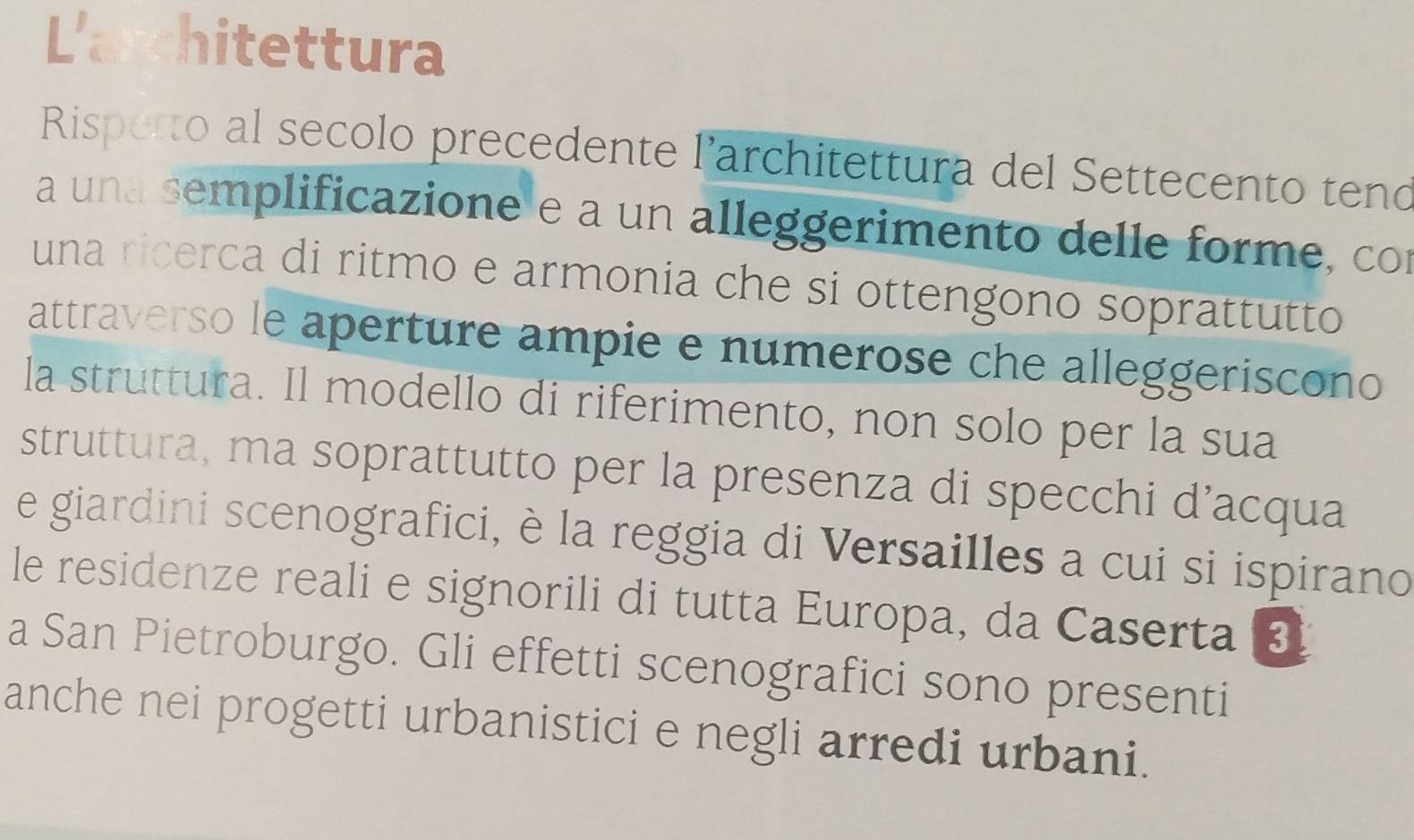 L'architettura 
Risperto al secolo precedente l’architettura del Settecento tend 
a una semplificazione e a un alleggerimento delle forme, con 
una ricerca di ritmo e armonia che si ottengono soprattutto 
attraverso le aperture ampie e numerose che alleggeriscono 
la struttura. Il modello di riferimento, non solo per la sua 
struttura, ma soprattutto per la presenza di specchi d’acqua 
e giardini scenografici, è la reggia di Versailles a cui si ispirano 
le residenze reali e signorili di tutta Europa, da Caserta ③ 
a San Pietroburgo. Gli effetti scenografici sono presenti 
anche nei progetti urbanistici e negli arredi urbani.