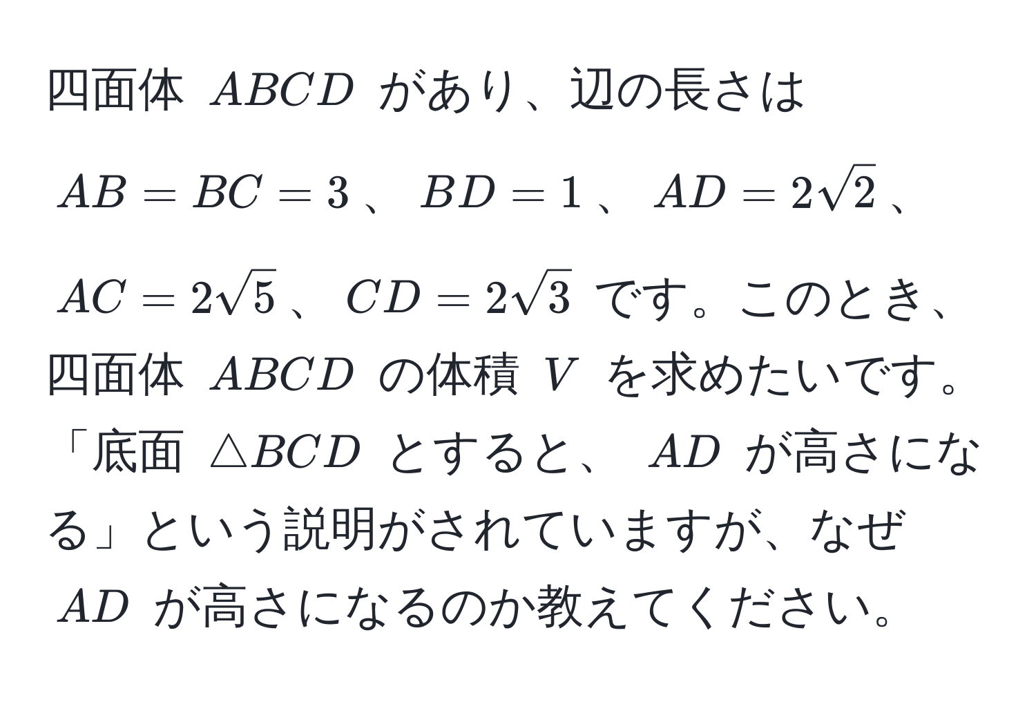 四面体 (ABCD) があり、辺の長さは (AB = BC = 3)、(BD = 1)、(AD = 2sqrt(2))、(AC = 2sqrt(5))、(CD = 2sqrt(3)) です。このとき、四面体 (ABCD) の体積 (V) を求めたいです。「底面 (△ BCD) とすると、 (AD) が高さになる」という説明がされていますが、なぜ (AD) が高さになるのか教えてください。