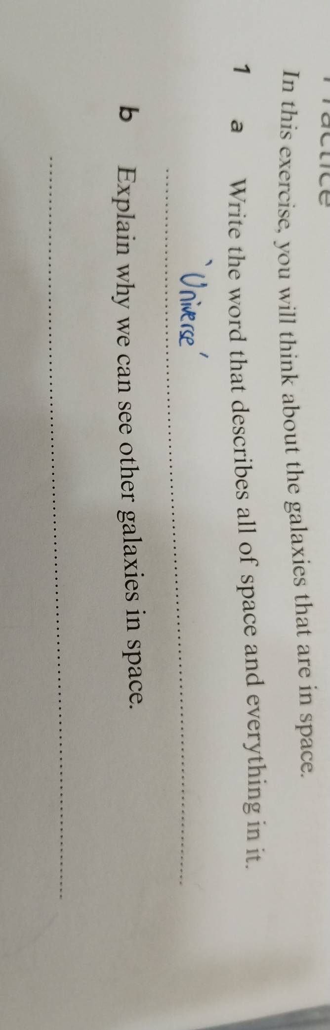 In this exercise, you will think about the galaxies that are in space. 
1 a Write the word that describes all of space and everything in it. 
_ 
_ 
bExplain why we can see other galaxies in space. 
_