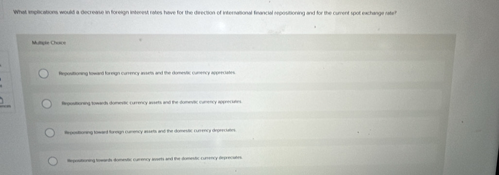 What implications would a decrease in foreign interest rates have for the direction of international financial repositioning and for the current spot exchange rate?
Multiple Choice
Repositioning toward foreign currency assets and the domestic currency appreciates.
Repositioning towards domestic currency assets and the domestic currency appreciates
Repositioning toward foreign currency assets and the domestic currency depreciates.
Repositioning towards domestic currency assets and the domestic currency depreciates