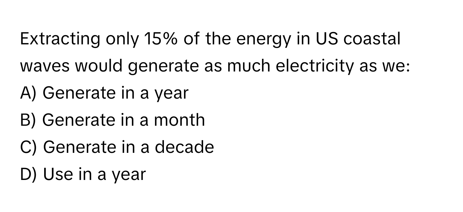 Extracting only 15% of the energy in US coastal waves would generate as much electricity as we:

A) Generate in a year
B) Generate in a month
C) Generate in a decade
D) Use in a year