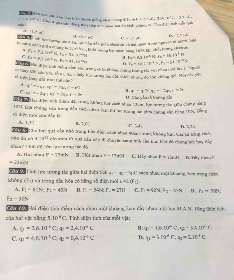 Bốn quả cầu kim loại kích thước giống nhau mang điện tích + 2,3μC, -264.10^(-7)C,-5,9mu C,
+3,6.10^(-5)C
cầu? . Chơ 4 quả cầu đồng thời tiếp xúc nhau sau đó tách chúng ra. Tìm điện tích mỗi quả
A. +1,5 µC B. +2,5 µC C. - 1,5 µC
D. - 2,5 µC
M n Tính lực tương tác điện, lực hấp dẫn giữa electron và hạt nhân trong nguyên tử hìđrò, biết
khoảng cách giữa chúng là 5.10^(-9)cm , khối lượng hạt nhân bằng 1836 lần khối lượng electron
A. F_d=7,2.10^(-8)N,F_b=34.10^(-46)N
C. F_d=9,2.10^(-8)N,F_h=41.10^(-46)N
B. F_d=9,2.10^(-8)N,F_h=36.10^(-51)N
D. F_d=10,2.10^(-8)N,F_h=51.10^(-51)N
Cơuời Hai điện tích điểm nằm yên trong chân không chúng tương tác với nhau một lực F. Người
ta thay đổi các yếu tố q1, q2, r thấy lực tương tác đổi chiều nhưng độ lớn không đổi. Hỏi các yếu
tố trên thay đổi như thế nào?
A. q_1'=-q_1;q_2'=2q_2;r'=r/2
C. q_1'=-2q_1;q_2'=2q_2;r'=2r
B. q_1'=q_1/2;q_2'=-2q_2;r'=2r
D. Các yếu tố không đổi
Cầu 7: Hai điện tích điểm đặt trong không khí cách nhau 12cm, lực tương tác giữa chúng băng
10N. Đặt chúng vào trong dầu cách nhau 8cm thì lực tương tác giữa chúng vẫn bằng 10N. Hằng
số điện môi của dầu là:
A. 1,51 B. 2,01 C. 3,41 D. 2,25
Cầu 8: Cho hai quả cầu nhỏ trung hòa điện cách nhau 40cm trong không khí. Giả sử bằng cách
nào đó có 4.10^(12) electron từ quả cầu này di chuyền sang quả cầu kia. Khi đó chúng hút hay đầy
nhau? Tính độ lớn lực tương tác đó
A. Hút nhau F=23mN B. Hút nhau F=13mN C. Đầy nhau F=13mN D. Đầy nhau F
=23mN
Cầu 9: Tính lực tương tác giữa hai điện tích q_1=q_2=3mu C cách nhau một khoảng 3cm trong chân
không (F_1) và trong dầu hỏa có hằng số điện môi varepsilon =2(F_2):
A. F_1=81N;F_2=45N B. F_1=54N;F_2=27N C. F_1=90N;F_2=45N D. F_1=90N;
F_2=30N
Cầu 10: Hai điện tích điểm cách nhau một khoảng 2cm đầy nhau một lực 41,4 N. Tổng điện tích
của hai vật bằng 5. .10^(-6)C. Tính điện tích của mỗi vật:
A. q_1=2,6.10^(-6)C;q_2=2,4.10^(-6)C B. q_1=1,6.10^(-6)C;q_2=3,4.10^(-6)C
C. q_1=4,6.10^(-6)C;q_2=0,4.10^(-6)C D. q_1=3.10^(-6)C;q_2=2.10^(-6)C