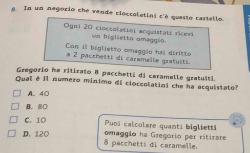 In un negozio che vende cioccolatini c'è questo cartello.
Ogni 20 cioccolatíni acquistatí ricevi
un biglietto omaggio.
Con il biglietto omaggio hai diritto
a 2 pacchetti di caramelle gratuiti.
Gregorio ha ritirato 8 pacchetti di caramelle gratuiti.
Qual è il numero minimo di cioccolatini che ha acquistato?
A. 40
B. 80
C. 10 Puoi calcolare quanti biglietti
D. 120
omaggio ha Gregorio per ritirare
8 pacchetti di caramelle.