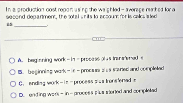 In a production cost report using the weighted - average method for a
second department, the total units to account for is calculated
as
_.
A. beginning work - in - process plus transferred in
B. beginning work - in - process plus started and completed
C. ending work - in - process plus transferred in
D. ending work - in - process plus started and completed