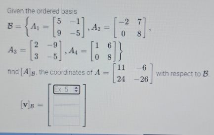 Given the ordered basis
B=beginarrayl A_1=beginbmatrix 5&-1 9&-5endbmatrix , A_2=beginbmatrix -2&7 0&8endbmatrix ,
A_3=beginbmatrix 2&-9 3&-5endbmatrix , A_4=beginbmatrix 1&6 0&8endbmatrix 
find [A]_B , the coordinates of A=beginbmatrix 11&-6 24&-26endbmatrix with respect to B.
[v'_B^(2=beginbmatrix) □ &□  □ endbmatrix