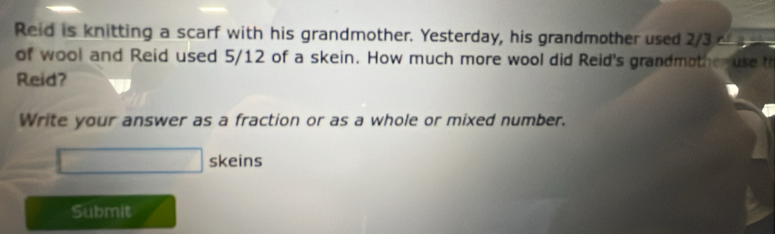 Reid is knitting a scarf with his grandmother. Yesterday, his grandmother used 2/3 or 
of wool and Reid used 5/12 of a skein. How much more wool did Reid's grandmother use th 
Reid? 
Write your answer as a fraction or as a whole or mixed number. 
□ skeins 
Submit