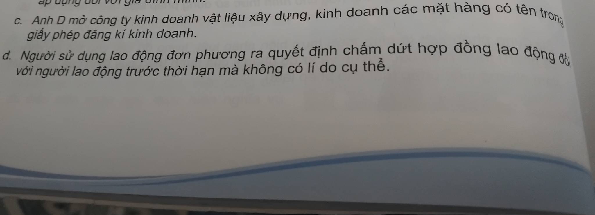 c. Anh D mở công ty kinh doanh vật liệu xây dựng, kinh doanh các mặt hàng có tên trong
giấy phép đăng kí kinh doanh.
d. Người sử dụng lao động đơn phương ra quyết định chấm dứt hợp đồng lao động đổ
với người lao động trước thời hạn mà không có lí do cụ thể.