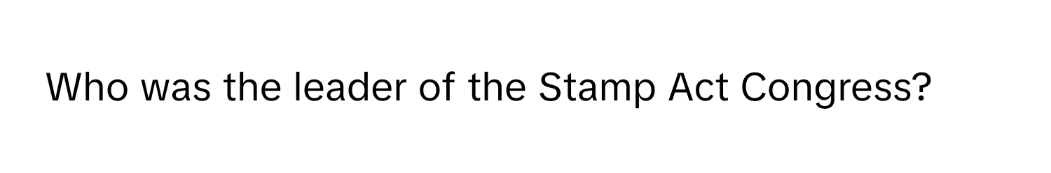 Who was the leader of the Stamp Act Congress?