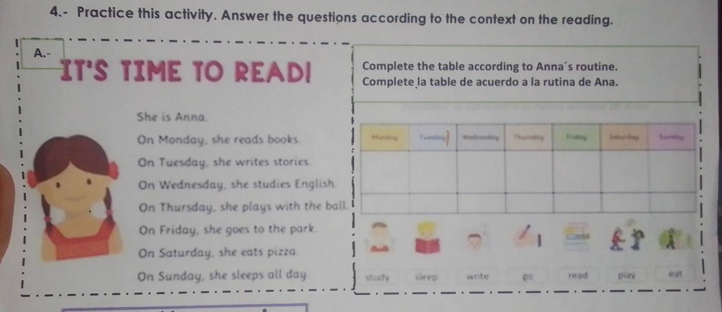 4.- Practice this activity. Answer the questions according to the context on the reading.
A.-
Complete the table according to Anna’s routine.
IT'S TIME TO READ! Complete la table de acuerdo a la rutina de Ana.
She is Anna.
On Monday, she reads books.
On Tuesday, she writes stories.
On Wednesday, she studies English
On Thursday, she plays with the ba
On Friday, she goes to the park.
On Saturday, she eats pizza.
On Sunday, she sleeps all day.  ;XY sleep wnte 60 read phlane ext