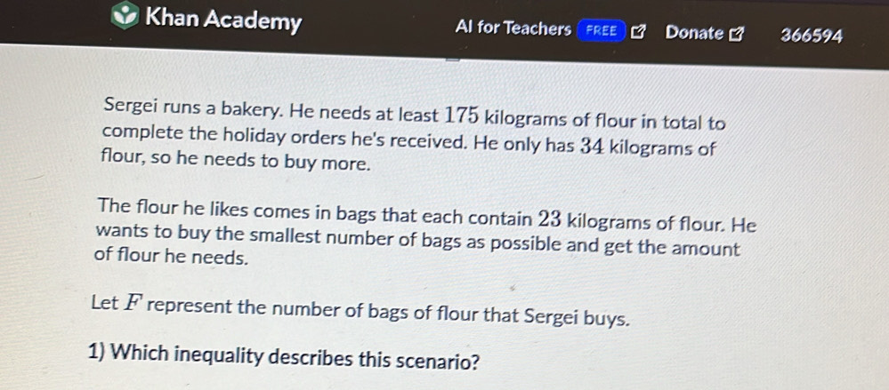 Khan Academy Al for Teachers FREE Donate 366594
Sergei runs a bakery. He needs at least 175 kilograms of flour in total to 
complete the holiday orders he's received. He only has 34 kilograms of 
flour, so he needs to buy more. 
The flour he likes comes in bags that each contain 23 kilograms of flour. He 
wants to buy the smallest number of bags as possible and get the amount 
of flour he needs. 
Let F represent the number of bags of flour that Sergei buys. 
1) Which inequality describes this scenario?