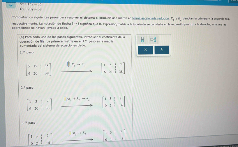 5x+15y=35
6x+20y=38
Completar los siguientes pasos para resolver el sistema al producir una matriz en forma escalonada reducida. R_1 R_2 denotan la primera y la segunda fila, 
respectivamente. La notación de flecha (→) significa que la expresión/matriz a la izquierda se convierte en la expresión/matriz a la derecha, una vez las 
operaciones se hayan llevado a cabo 
(a) Para cada uno de los pasos siguientes, introducir el coeficiente de la 
operación de fila. La primera matriz en el 1.^er paso es la matriz  □ /□   □  □ /□  
aumentada del sistema de ecuaciones dado. 
× 5
1.^er paso:
□ · R_1to R_1 beginbmatrix 1&3&|&7 6&20&|&38endbmatrix
beginbmatrix 5&15&|&35 6&20&|&38endbmatrix...
2.^circ  paso:
beginbmatrix 1&3&|&7 6&20&|&38endbmatrix xrightarrow □ · R_1+R_2to R_2 beginbmatrix 1&3&|&7 0&2&|&-4endbmatrix
3 er paso:
beginbmatrix 1&3&|&7 0&2&|&-4endbmatrix □ · R_2to R_2 beginbmatrix 1&3&|&7 0&1&|&-2endbmatrix