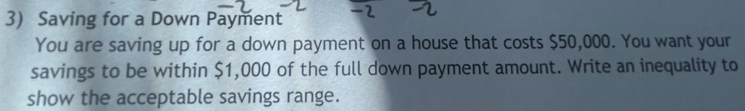 Saving for a Down Payment 
You are saving up for a down payment on a house that costs $50,000. You want your 
savings to be within $1,000 of the full down payment amount. Write an inequality to 
show the acceptable savings range.