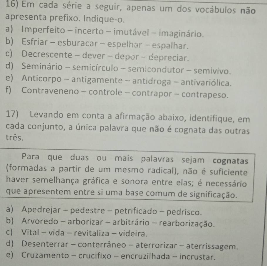 Em cada série a seguir, apenas um dos vocábulos não
apresenta prefixo. Indique-o.
a) Imperfeito - incerto - imutável - imaginário.
b) Esfriar - esburacar - espelhar - espalhar.
c) Decrescente - dever - depor - depreciar.
d) Seminário - semicírculo - semicondutor - semivivo.
e) Anticorpo - antigamente - antidroga - antivariólica.
f) Contraveneno - controle - contrapor - contrapeso.
17) Levando em conta a afirmação abaixo, identifique, em
cada conjunto, a única palavra que não é cognata das outras
três.
Para que duas ou mais palavras sejam cognatas
(formadas a partir de um mesmo radical), não é suficiente
haver semelhança gráfica e sonora entre elas; é necessário
que apresentem entre si uma base comum de significação.
a) Apedrejar - pedestre - petrificado - pedrisco.
b) Arvoredo - arborizar - arbitrário - rearborização.
c) Vital - vida - revitaliza - videira.
d) Desenterrar - conterrâneo - aterrorizar - aterrissagem.
e) Cruzamento - crucifixo - encruzilhada - incrustar.