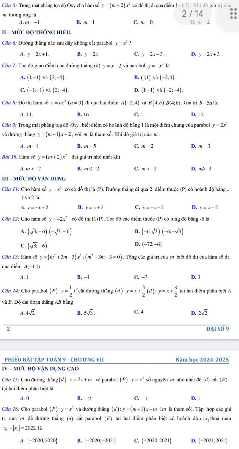 Trong mặt phẳng tọa độ Oxy cho hàm số y=(m+2)x^2 có đồ thị đi qua điểm (-1;3). Khi đó giá trị của
m tương ứng là 2 / 14
A. m=-1. B. m=1 C. m=0. D. m=2
II - MỨC ĐQ THÔNG HIÈU.
Câu 6: Đường thẳng nào sau đây không cắt parabol y=x^2 ?
A. y=2x+1. B. y=2x C. y=2x-3. D. y=2x+3
Câu 7: Toạ độ giao điểm của đường thắng (d) y=x-2 và parabol y=-x^2 là
A. (1;-1) và (2;-4). B. (1;1) và (-2;4).
C. (-1;-1) và (2;-4). D. (1;-1) và (-2;-4).
Câu 8: Đồ thị hàm số y=ax^2(a!= 0) đi qua hai điểm A(-2;4) và B(4;b)B(4;b). Giá trị b-5 a là:
A. 11. B. 16 C. 1. D. 15
Câu 9: Trong mặt phăng toạ độ Oxy y , biết điểm có hoành độ bằng 1 là một điểm chung của parabol y=2x^2
và đường thắng y=(m-1)x-2 , với m là tham số. Khi đó giá trị của m .
A. m=1 B. m=5 C. m=2 D. m=3
Bài 10. Hàm số y=(m+2)x^2 đạt giá trị nhỏ nhất khi
A. m B. m≤ -2 C. m>-2 D. m≥slant -2
III - MỨC ĐQ VẠN DỤNG
Câu 11: Cho hàm số y=x^2 có có đồ thị là (P). Đường thẳng đi qua 2 điểm thuộc (P) có hoành độ bằng 
1 và 2 là:
A. y=-x+2 B. y=x+2 C. y=-x-2 D. y=x-2
Câu 12: Cho hàm số y=-2x^2 có đồ thị là (P). Toạ độ các điểm thuộc (P) có tung độ bằng -6 là:
B.
A. (sqrt(3;)-6);(-sqrt(3;)-6) (-6;sqrt(3));(-6;-sqrt(3))
C. (sqrt(3;)-6).
D. (-72;-6)
Câu 13: Hàm số y=(m^2+3m-3)x^2;(m^2+3m-3!= 0). Tổng các giá trị của m biết đồ thị của hàm số đi
qua điểm A(-1;1)
A. 1 B. −1 C. −3 D. 3
Câu 14: Cho parabol (P):y= 1/2 x^2 cắt đường thẳng (d) ):y=x+ 3/2 (d):y=x+ 3/2  tại hai điểm phân biệt A
và B. Độ dài đoạn thắng AB bằng
A. 4sqrt(2) B. 5sqrt(3). C. 4 2sqrt(2)
D.
đẠI SỐ 9
PHIẾU BÀI TậP TOÁN 9 - CHươNG VII Năm học 2024-2025
IV - MỨC ĐQ VẠN DỤNG CAO
Câu 15: Cho đường thắng(d) :y=2x+m và parabol (P):y=x^2 số nguyên m nhỏ nhất đề (d) cắt (P)
tại hai điểm phân biệt là
A. 0 B. -2 C. -1 D. 1
Câu 16: Cho parabol (P):y=x^2 và đường thẳng (d) y=(m+1)x-m ( m là tham số). Tập hợp các giá
trị của m để đường thắng (d) cắt parabol (P) tại hai điểm phân biệt có hoành độx;x thoả mãn
|x_1|+|x_2|=2022 là
A.  -2020;2020 B.  -2020;-2021 C.  -2020;2021 D.  -2021;2021